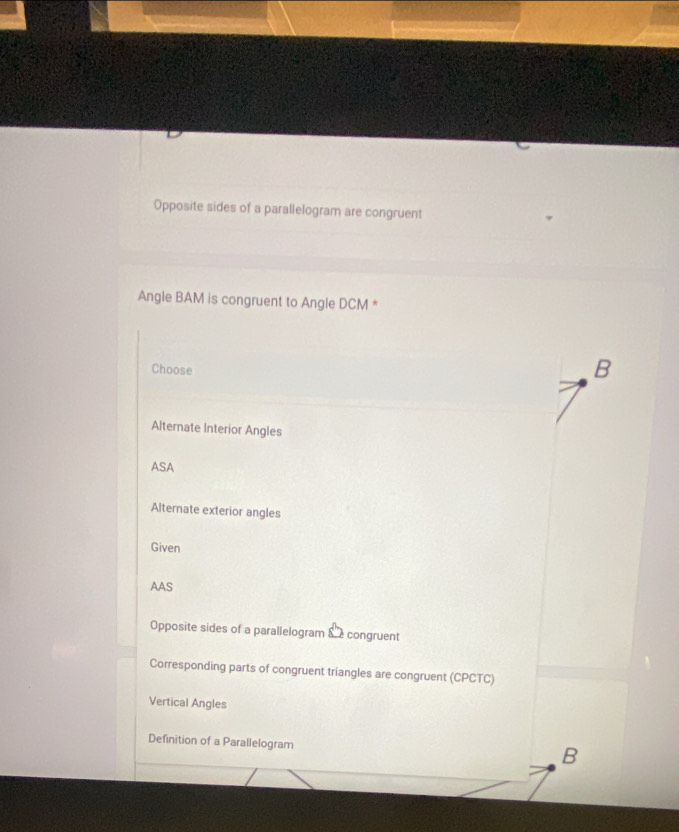 Opposite sides of a parallelogram are congruent
Angle BAM is congruent to Angle DCM *
Choose
B
Alternate Interior Angles
ASA
Alternate exterior angles
Given
AAS
Opposite sides of a parallelogram & congruent
Corresponding parts of congruent triangles are congruent (CPCTC)
Vertical Angles
Definition of a Parallelogram
B
