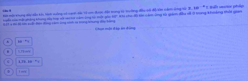 Xét một khung dây dẫn kín, hình vuông có cạnh dài 10 cm được đặt trong từ trưởng đều có độ lớn cảm ứng từ 2.10^(-4)T Biết vector pháp
tuyển của mặt phầng khung dây hợp với vector cảm ứng từ một gỏo 60° 1. Khi cho độ lớn cảm ứng từ giảm đều về 0 trong khoảng thời gian
_
0,01 s thì độ lớn suất điện động cảm ứng sinh ra trong khung dây bằng
_Chọn một đáp ản đủng
_
A 10^(-4)V.
B 1,73 n 71
C 1,73.10^(-4)V.
D 1 mV.