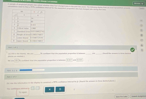 Nicholm √ 
A sample of employed people was asked whether they had changed jobs in the past twe years. The fullowing diplay brom an Excel Spreadshert presents 
caculations used to find a 957% confidence interval for the sepulation proportion who had chunged jobe dering thal time 
Part s of 2
places as needed (4) Fill in the blanks. We are_ hs confident that the population proportion is between and (Round the anowons to tires deciveal 
we are 93 96 confident that the population proportion is between 0.317 and 0.533
Part: 1 / 2 
Part 2 of 2 
(b) Use the information in the display to construct a 99% confidence interval for i (Round the answers to three decinal places.) 
The condidencs interval is + 5
Try again 
Sieve For Later fubesit Ausignme