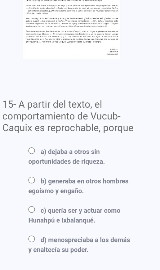 Al ver Vucub-Caquix al vieio y a la vieia y a los que los acompañaban les preguntó el Señor
—¿De dónde venís, abuelos? —Andarnos buscando de que alimentarnos, respetable Señor
dificultad poela hablar — contestaron aquellos. L1 Mientras tanto se moría el Señor del dolor de muelas y solo con gran
—Yo os ruego encarecidamente que tengáis lástima de mi /Qué podéis hacer? ¿ Qué es lo que
secamos el gusano de las muelas! ¡Curamos los ojos y ponemos los huesos en su lugar! —Según
Sacáronte entances los cientes de cro a Vucub-Caquix y en su lugar le pusieron solémente
granos de maiz blanco. [..] Al instante decayeron sus facciones y ya no parecía Señor. Luego
acabarn de sacarle los dientes 11Y por último le curaron los níos a Vucub Carule
reventendole las niñas de los oios y acaharon de quitade todas sus riquezas nor las que se
enorgullecia. (...| Así murió Vucub-Caquix. Luego recuperó su brazo Hunahpú.
[Adaptación] Papoí Vuh
15- A partir del texto, el
comportamiento de Vucub-
Caquix es reprochable, porque
a) dejaba a otros sin
oportunidades de riqueza.
b) generaba en otros hombres
egoísmo y engaño.
c) quería ser y actuar como
Hunahpú e Ixbalanqué.
d) menospreciaba a los demás
y enaltecía su poder.