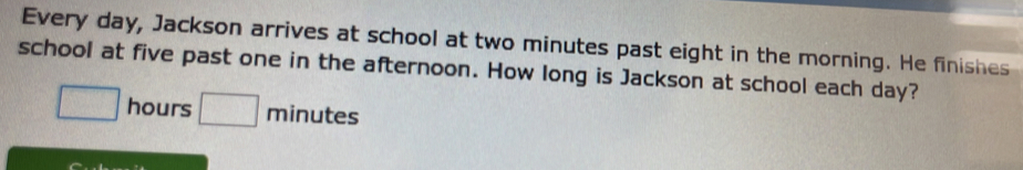 Every day, Jackson arrives at school at two minutes past eight in the morning. He finishes 
school at five past one in the afternoon. How long is Jackson at school each day?
□ hours □ minute