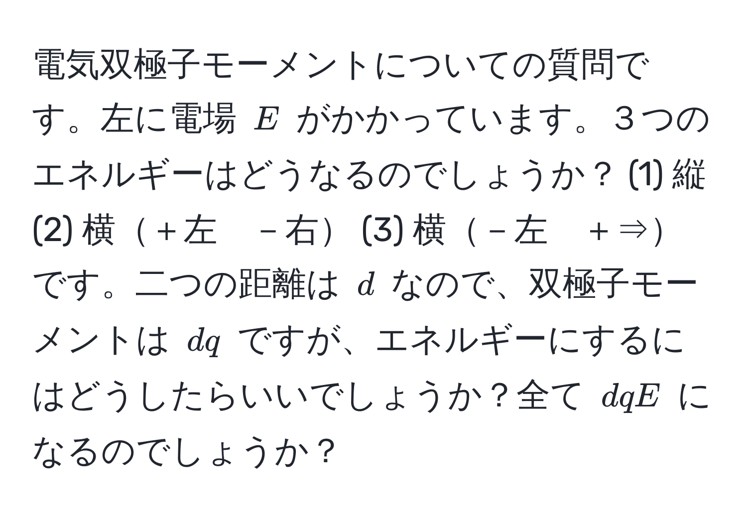 電気双極子モーメントについての質問です。左に電場 $E$ がかかっています。３つのエネルギーはどうなるのでしょうか？ (1) 縦 (2) 横＋左　－右 (3) 横－左　＋⇒ です。二つの距離は $d$ なので、双極子モーメントは $dq$ ですが、エネルギーにするにはどうしたらいいでしょうか？全て $dqE$ になるのでしょうか？