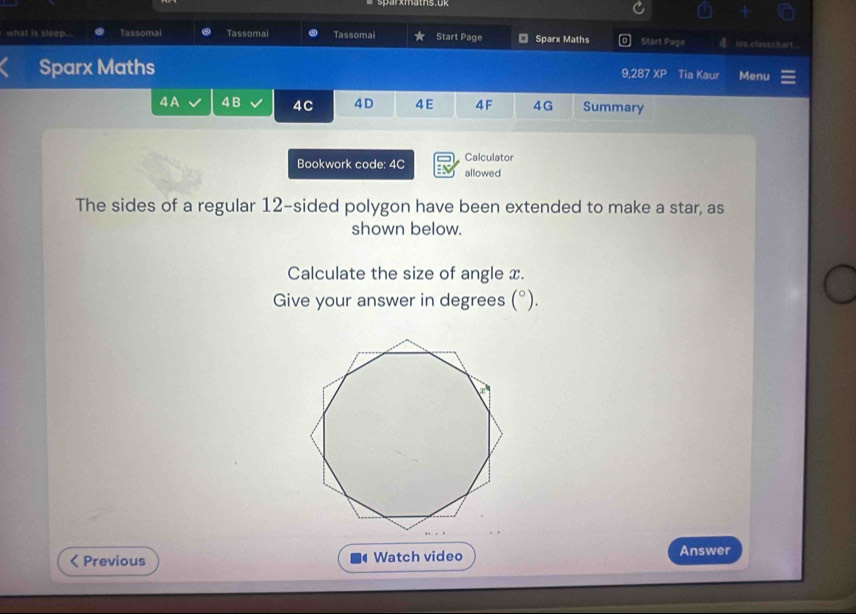 what is sleep. Tassomai Tassomai Tassomai Start Page € Sparx Maths Start Page ios classchart 
Sparx Maths Tia Kaur Menu
9,287 XP 
4A 4 B 4C 4D 4E 4F 4G Summary 
Calculator 
Bookwork code: 4C allowed 
The sides of a regular 12 -sided polygon have been extended to make a star, as 
shown below. 
Calculate the size of angle x. 
Give your answer in degrees (^circ ). 
Previous Watch video Answer