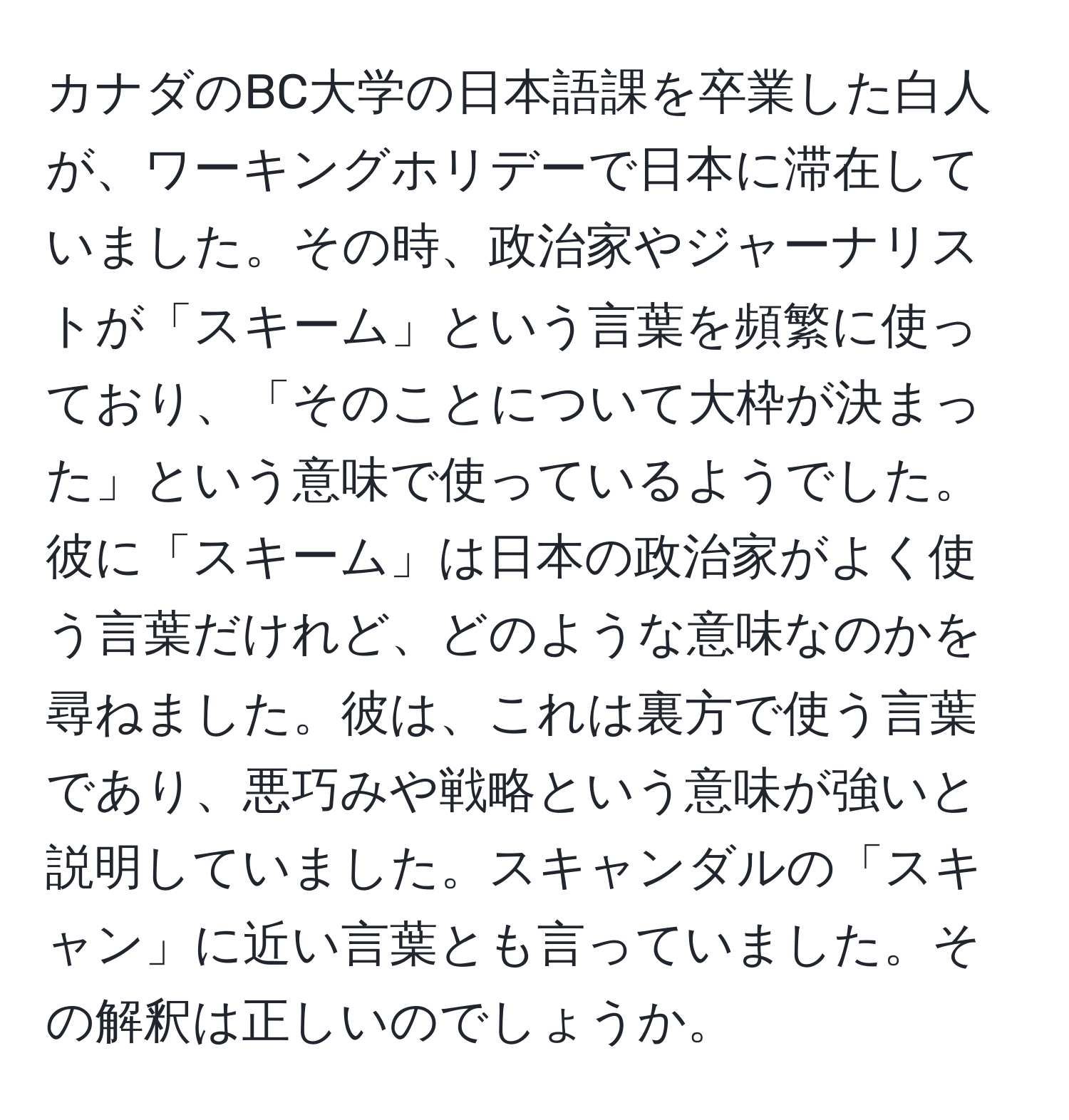 カナダのBC大学の日本語課を卒業した白人が、ワーキングホリデーで日本に滞在していました。その時、政治家やジャーナリストが「スキーム」という言葉を頻繁に使っており、「そのことについて大枠が決まった」という意味で使っているようでした。彼に「スキーム」は日本の政治家がよく使う言葉だけれど、どのような意味なのかを尋ねました。彼は、これは裏方で使う言葉であり、悪巧みや戦略という意味が強いと説明していました。スキャンダルの「スキャン」に近い言葉とも言っていました。その解釈は正しいのでしょうか。