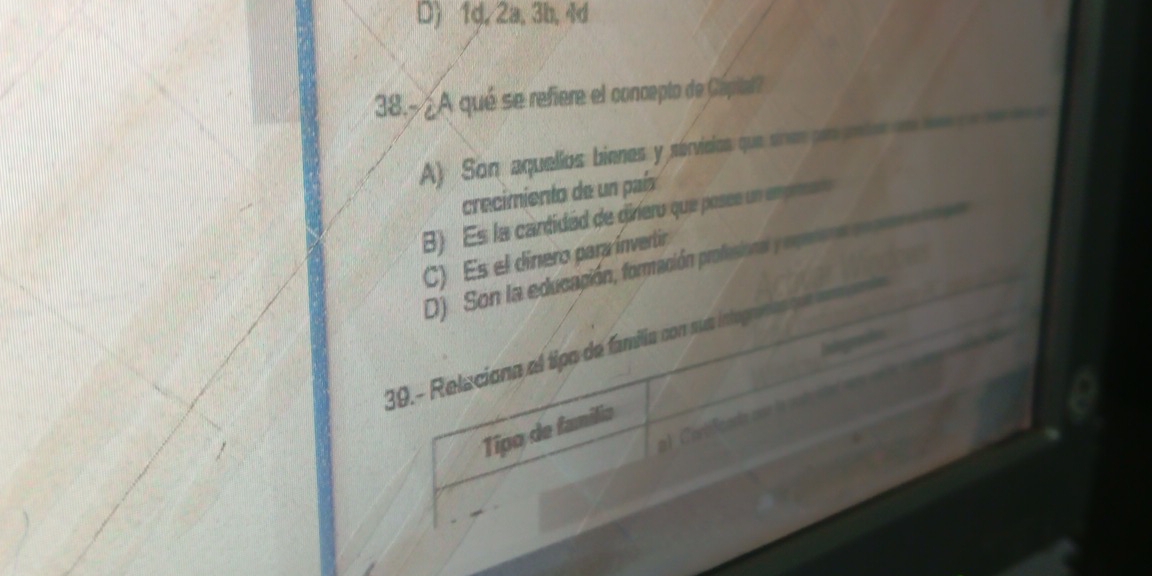 D) 1d, 2a, 3b, 4d
38.-¿A qué se refiere el concepto de Capital?
A) Son aquellos bienes y sérvieios que sires erpnte 
crecimiento de un país
) Es la cartidad de diriero que posee un em p
C) Es el dínero para ínvertir
D) Son la educación, formación profesional y rerpea
Indegraafn
39. - Relaciona el tipo de familia con sua integrafía 
Tipo de família