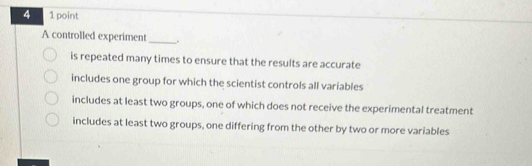 4 1 point
A controlled experiment_
is repeated many times to ensure that the results are accurate
includes one group for which the scientist controls all variables
includes at least two groups, one of which does not receive the experimental treatment
includes at least two groups, one differing from the other by two or more variables