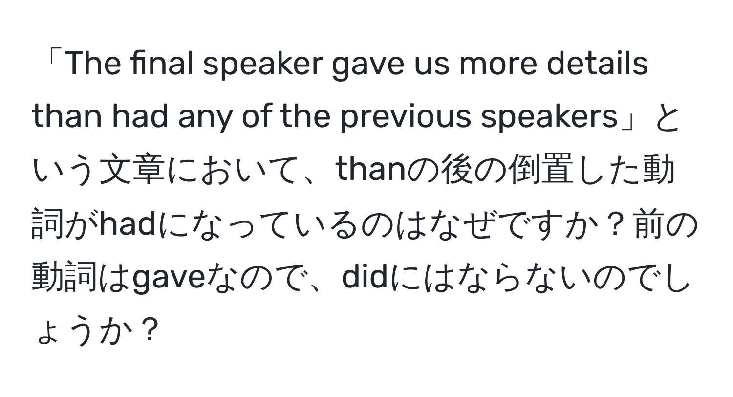 「The final speaker gave us more details than had any of the previous speakers」という文章において、thanの後の倒置した動詞がhadになっているのはなぜですか？前の動詞はgaveなので、didにはならないのでしょうか？