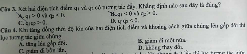 Xét hai điện tích điểm q1 và q2 có tương tác đầy. Khẳng định nào sau đây là đúng?
A. q_1>0 và q_2<0</tex>. B q_1<0</tex> và q_2>0.
C. q_1q_2>0.
D. q_1q_2<0</tex>. 
Câu 4. Khi tăng đồng thời độ lớn của hai điện tích điểm và khoảng cách giữa chúng lên gấp đôi thì
lực tương tác giữa chúng
A. tăng lên gấp đôi. B. giảm đi một nửa.
C. giảm đi bốn lần. D. không thay đổi.
a th ì lực tượng tác giữa