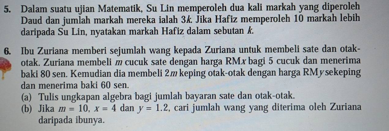 Dalam suatu ujian Matematik, Su Lin memperoleh dua kali markah yang diperoleh 
Daud dan jumlah markah mereka ialah 3k Jika Hafiz memperoleh 10 markah lebih 
daripada Su Lin, nyatakan markah Hafiz dalam sebutan k. 
6. Ibu Zuriana memberi sejumlah wang kepada Zuriana untuk membeli sate dan otak- 
otak. Zuriana membeli m cucuk sate dengan harga RMx bagi 5 cucuk dan menerima 
baki 80 sen. Kemudian dia membeli 2m keping otak-otak dengan harga RMysekeping 
dan menerima baki 60 sen. 
(a) Tulis ungkapan algebra bagi jumlah bayaran sate dan otak-otak. 
(b) Jika m=10, x=4 dan y=1.2 , cari jumlah wang yang diterima oleh Zuriana 
daripada ibunya.