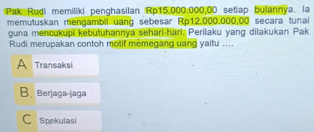 Pak Rudi memiliki penghasilan Rp15.000.000,00 setiap bulannya. la
memutuskan mengambil uang sebesar Rp12.000.000,00 secara tunai
guna mencukupi kebutuhannya sehari-hari. Perilaku yang dilakukan Pak
Rudi merupakan contoh motif memegang uang yaitu ....
A Transaksi
B Berjaga-jaga
C Spekulasi