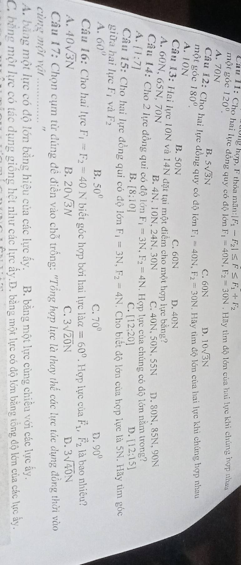 ong hợp, F thỏa mãn: F_1-F_2|≤ F≤ F_1+F_2
Câu 11: Cho hai lực đồng quy có độ lớn F_1=40N,F_2=30N
một góc 120°.. Hãy tìm độ lớn của hai lực khi chúng hợp nhau
A. 70N D. 10sqrt(3)N
B. 5sqrt(3)N
C. 60N
Câu 12: Cho hai lực đồng quy có độ lớn
một góc 180^0. F_1=40N,F_2=30N.  Hãy tìm độ lớn của hai lực khi chúng hợp nhau
A. 10N
B. 50N C. 60N D. 40N
Câu 13: Hai lực 10N và 14N đặt tại một điểm cho một hợp lực bằng?
A. 60N, 65N, 70N
B. 4N、 10N, 24N, 30N C. 40N, 50N, 55N D. 80N, 85N, 90N
Câu 14: Cho 2 lực đồng qui có độ lớn F_1=3N,F_2=4N. Hợp lực của chúng có độ lớn nằm trong?
A. [1:7]
B. [8;10] C. [12;20] D. [12;15]
Câu 15: Cho hai lực đồng qui có độ lớn F_1=3N,F_2=4N. Cho biết độ lớn của hợp lực là 5N. Hãy tìm góc
giữa hai lực F_1 và F_2 90°
A. 60°
B. 50° C. 70° D.
Câu 16: Cho hai lực F_1=F_2=40N biết góc hợp bởi hai lực laalpha =60°. Hợp lực của vector F_1, vector F_2 là bao nhiêu?
A. 40sqrt(3)N B. 20sqrt(3)N C. 3sqrt(20)N D. 3sqrt(40)N
Câu 17: Chọn cụm từ đúng đề điền vào chỗ trống: "Tổng hợp lực là thay thế các lực tác dụng đồng thời vào
cùng một vật _"
A. bằng một lực có độ lớn bằng hiệu của các lực ấy. B. bằng một lực cùng chiều với các lực ấy.
C. băng một lực có tác dụng giống hệt như các lực ấy.D. bằng một lực có độ lớn bằng tổng độ lớn của các lực ấy.