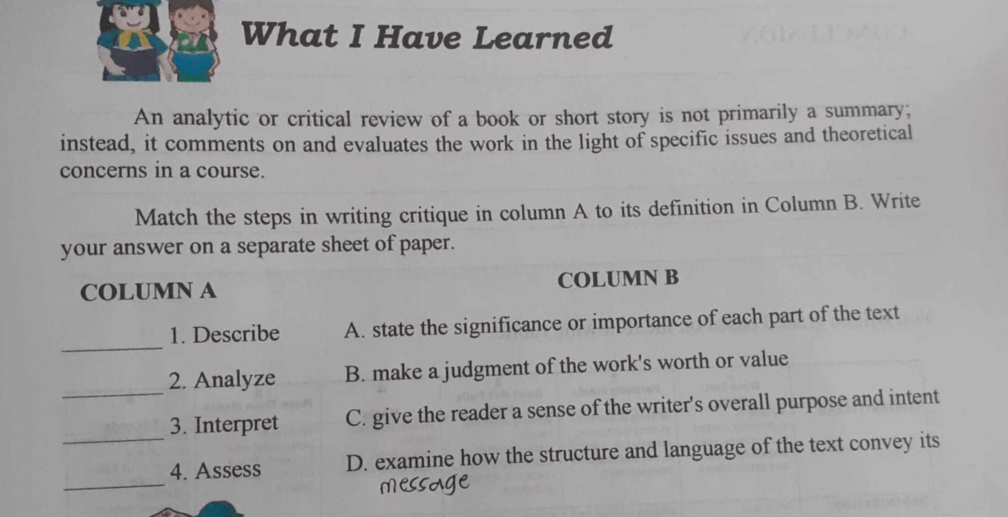 What I Have Learned
An analytic or critical review of a book or short story is not primarily a summary;
instead, it comments on and evaluates the work in the light of specific issues and theoretical
concerns in a course.
Match the steps in writing critique in column A to its definition in Column B. Write
your answer on a separate sheet of paper.
COLUMN A COLUMN B
_
1. Describe A. state the significance or importance of each part of the text
_
2. Analyze B. make a judgment of the work's worth or value
3. Interpret C. give the reader a sense of the writer's overall purpose and intent
_
_4. Assess D. examine how the structure and language of the text convey its