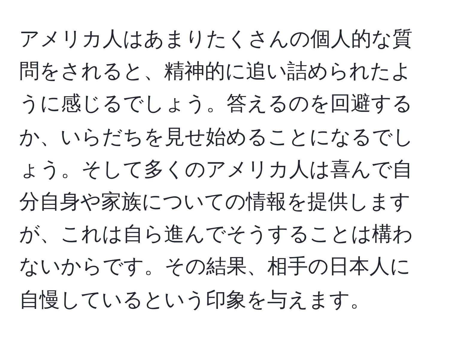 アメリカ人はあまりたくさんの個人的な質問をされると、精神的に追い詰められたように感じるでしょう。答えるのを回避するか、いらだちを見せ始めることになるでしょう。そして多くのアメリカ人は喜んで自分自身や家族についての情報を提供しますが、これは自ら進んでそうすることは構わないからです。その結果、相手の日本人に自慢しているという印象を与えます。