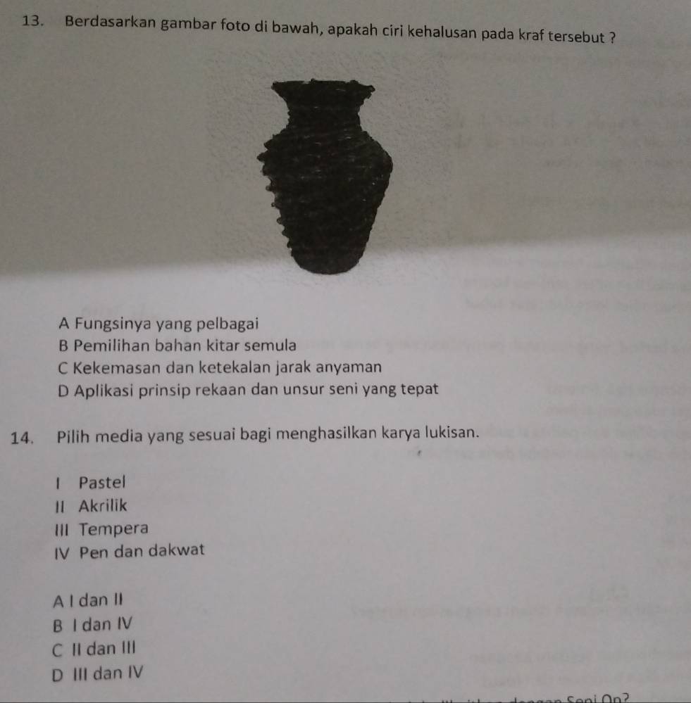 Berdasarkan gambar foto di bawah, apakah ciri kehalusan pada kraf tersebut ?
A Fungsinya yang pelbagai
B Pemilihan bahan kitar semula
C Kekemasan dan ketekalan jarak anyaman
D Aplikasi prinsip rekaan dan unsur seni yang tepat
14. Pilih media yang sesuai bagi menghasilkan karya lukisan.
I Pastel
II Akrilik
III Tempera
IV Pen dan dakwat
A I dan II
B I dan IV
C II dan III
D III dan IV