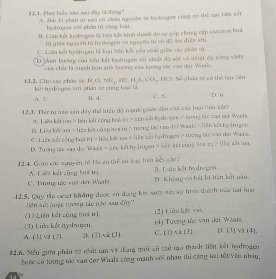 Phát biểu nào sau đây là đúng?
A. Bất ki phân tử nào có chứa nguyên từ hydrogen cũng có thể tạo liên kết
hydrogen với phân từ cùng loại.
B. Liên kết hydrogen là liên kết hình thành do sự gốp chung cặp electron hoá
trị giữa nguyên từ hydrogen và nguyên từ có độ âm điện lớn.
C. Liên kết hydrogen là loại liên kết yếu nhất giữa các phân tử.
D. Ảnh hướng của liên kết hydrogen tới nhiệt độ sôi và nhiệt độ nóng chây
của chất là mạnh hơn ảnh hướng của tương tắc van der Waals.
12.2. Cho các phân tử: H_2O,NH_3,HF,H_2S,CO_2 , HCI. Số phân tử có thể tạo liên
kết hydrogen với phân tử cùng loại là
A. 3. B. 4. C. 5. D. 6.
12.3. Thứ tự nào sau đãy thể hiện độ mạnh giám dẫn của các loại liên kết?
A. Liên kết ion > liên kết cộng hoá trị > liên kết hydrogen > tương tác van der Waals.
B. Liên kết ion > liên kết cộng hoá trị > tương tác van der Waals > liên kết hydrogen.
C. Liên kết cộng hoá trị > liên kết ion > liên kết hydrogen > tương tác van der Waals.
D. Tương tác van der Waals > liên kết hydrogen > liên kết cộng hoá trị > liên kết ion.
12.4. Giữa các nguyên tứ He có thể có loại liên kết nào?
A. Liên kết cộng hoá trị. B. Liên kết hydrogen.
C. Tương tác van der Waals. D. Không có bất kì liên kết nào.
12.5. Quy tắc octet không được sử dụng khi xem xét sự hình thành của hai loại
liên kết hoặc tương tác nào sau đây?
(1) Liên kết cộng hoá trị. (2) Liên kết ion.
(3) Liên kết hydrogen. (4) Tương tác van der Waals.
A. (1) và (2). B. (2) và (3). C. (1) và (3). D. (3) và (4).
12.6. Nếu giữa phân tử chất tan và dung môi có thể tạo thành liên kết hydrogen
hoặc có tương tác van der Waals càng mạnh với nhau thì càng tan tốt vào nhau,
24