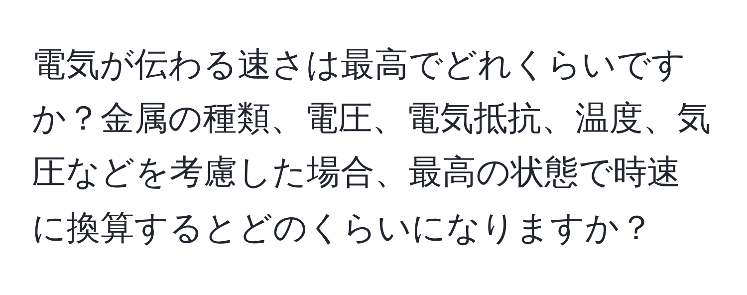 電気が伝わる速さは最高でどれくらいですか？金属の種類、電圧、電気抵抗、温度、気圧などを考慮した場合、最高の状態で時速に換算するとどのくらいになりますか？