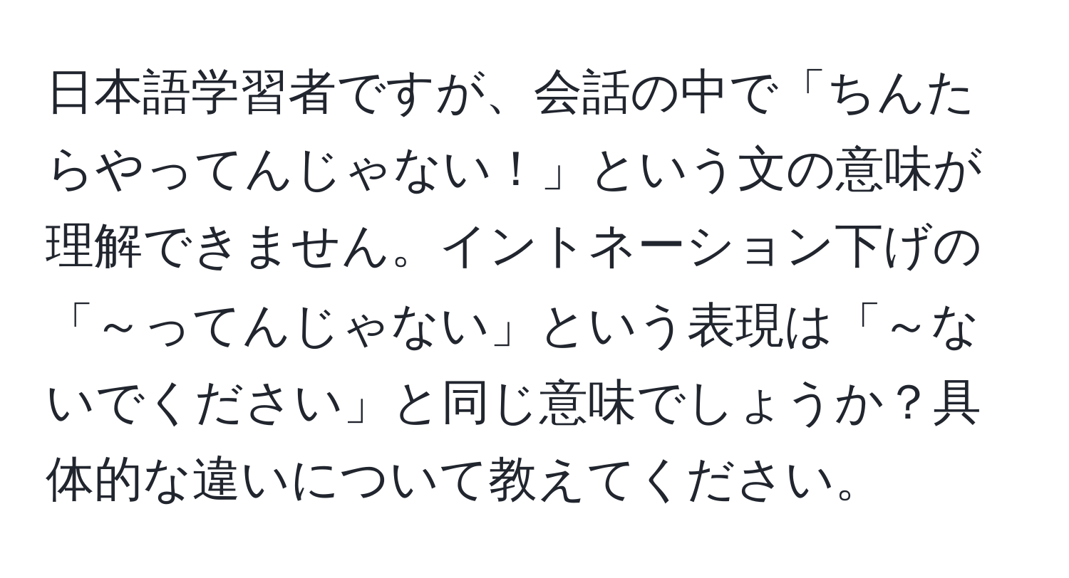 日本語学習者ですが、会話の中で「ちんたらやってんじゃない！」という文の意味が理解できません。イントネーション下げの「～ってんじゃない」という表現は「～ないでください」と同じ意味でしょうか？具体的な違いについて教えてください。