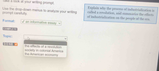 lake a look at your writing prompt. Explain why the process of industrialization is
Use the drop-down menus to analyze your writing called a revolution, and summarize the effects
prompt carefully. of industrialization on the people of the era.
Format: √ an informative essay
COMPLETE
Topic:
ONE the effects of a revolution
society in colonial America
the American economy