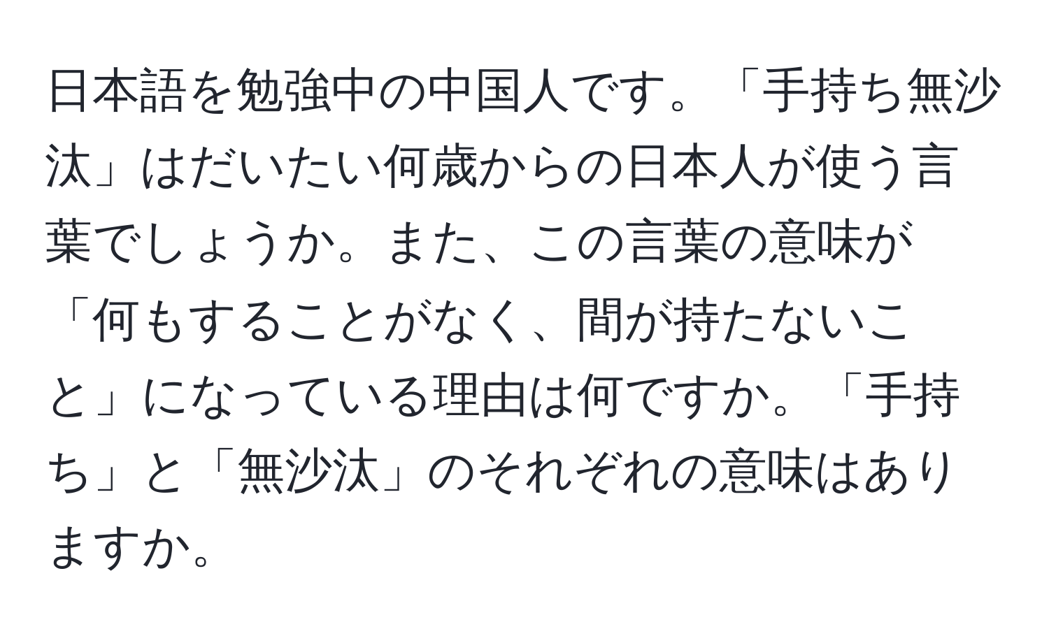 日本語を勉強中の中国人です。「手持ち無沙汰」はだいたい何歳からの日本人が使う言葉でしょうか。また、この言葉の意味が「何もすることがなく、間が持たないこと」になっている理由は何ですか。「手持ち」と「無沙汰」のそれぞれの意味はありますか。