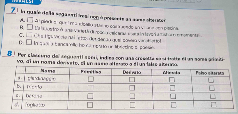 INVALSI
_
7 In quale delle seguenti frasi non è presente un nome alterato?_
A. □ Ai piedi di quel monticello stanno costruendo un villone con piscina.
B. □ L'alabastro è una varietà di roccia calcarea usata in lavori artistici o ornamentali.
C. □ Che figuraccia hai fatto, deridendo quel povero vecchietto!
D. □ In quella bancarella ho comprato un libriccino di poesie.
8∫Per ciascuno dei seguenti nomi, indica con una crocetta se si tratta di un nome primiti-
vo, di un nome derivato, di un nome alterato o di un falso alterato.