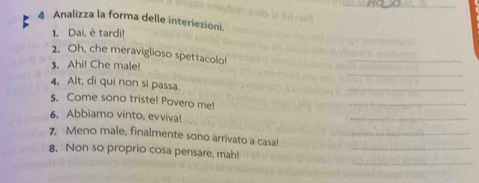 Analizza la forma delle interiezioni. 
1. Dai, è tardi! 
2. Oh, che meraviglioso spettacolo! 
3. Ahi! Che male! 
_ 
_ 
4. Alt, di qui non si passa. 
5. Come sono triste! Povero me! 
6. Abbiamo vinto, evviva! 
7. Meno male, finalmente sono arrivato a casal 
8. Non so proprio cosa pensare, mah!