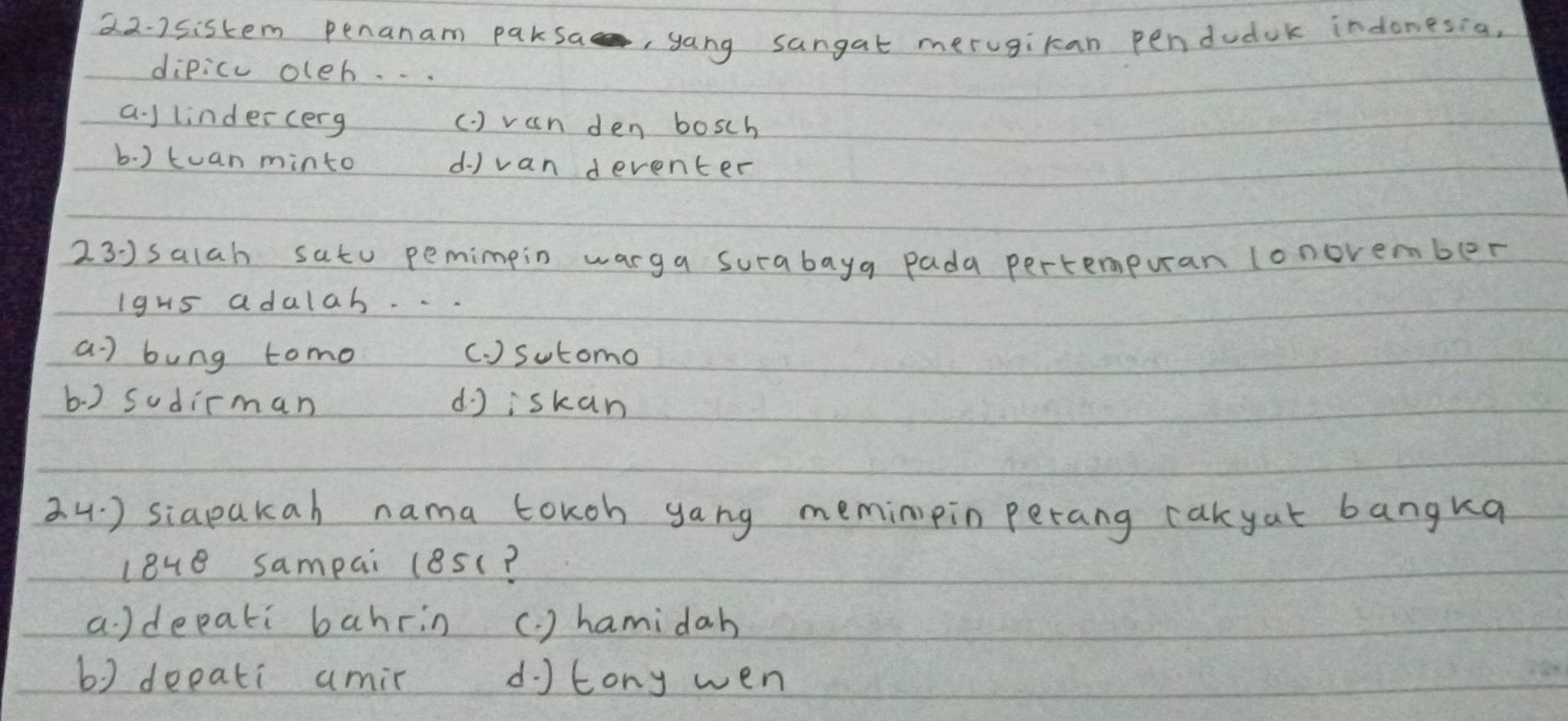 22-2sistem penanam paksa, yang sangat merugiran penduduk indonesia,
dipicc oleh. . .
a ) lindercerg ( ) van den bosch
b. ) tuan minto d) van deventer
23)salah satu pemimpin warga surabaya pada pertempuran lonovember
Igus adulab
a ) bung tomo (. ) Sutomo
b. ) Sudirman djiskan
3 4. ) siapakah nama toKoh yang meminipin perang cakyat bangka
love sampai (8s(?
a )depati bahrin (. ) hamidah
b) deeati amir d tony wen