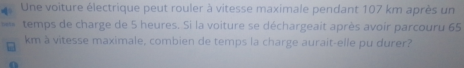 Une voiture électrique peut rouler à vitesse maximale pendant 107 km après un 
beta temps de charge de 5 heures. Si la voiture se déchargeait après avoir parcouru 65
km à vitesse maximale, combien de temps la charge aurait-elle pu durer?