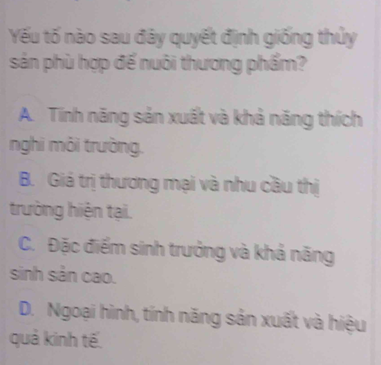 Yếu tố nào sau đây quyết định giống thủy
sản phù hợp để nuôi thương phẩm?
A. Tính năng sản xuất và khả năng thích
nghi môi trường.
B. Giá trị thương mại và nhu cầu thị
trường hiện tại.
C. Đặc điểm sinh trưởng và khả năng
sinh sản cao.
D. Ngoại hình, tính năng sản xuất và hiệu
quả kinh tế.