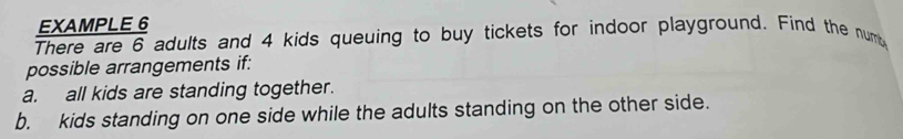 EXAMPLE 6 
There are 6 adults and 4 kids queuing to buy tickets for indoor playground. Find the numb 
possible arrangements if: 
a. all kids are standing together. 
b. kids standing on one side while the adults standing on the other side.