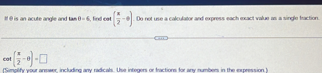 Ifθis an acute angle and tan θ =6 , find cot ( π /2 -θ ). Do not use a calculator and express each exact value as a single fraction.
cot ( π /2 -θ )=□
(Simplify your answer, including any radicals. Use integers or fractions for any numbers in the expression.)