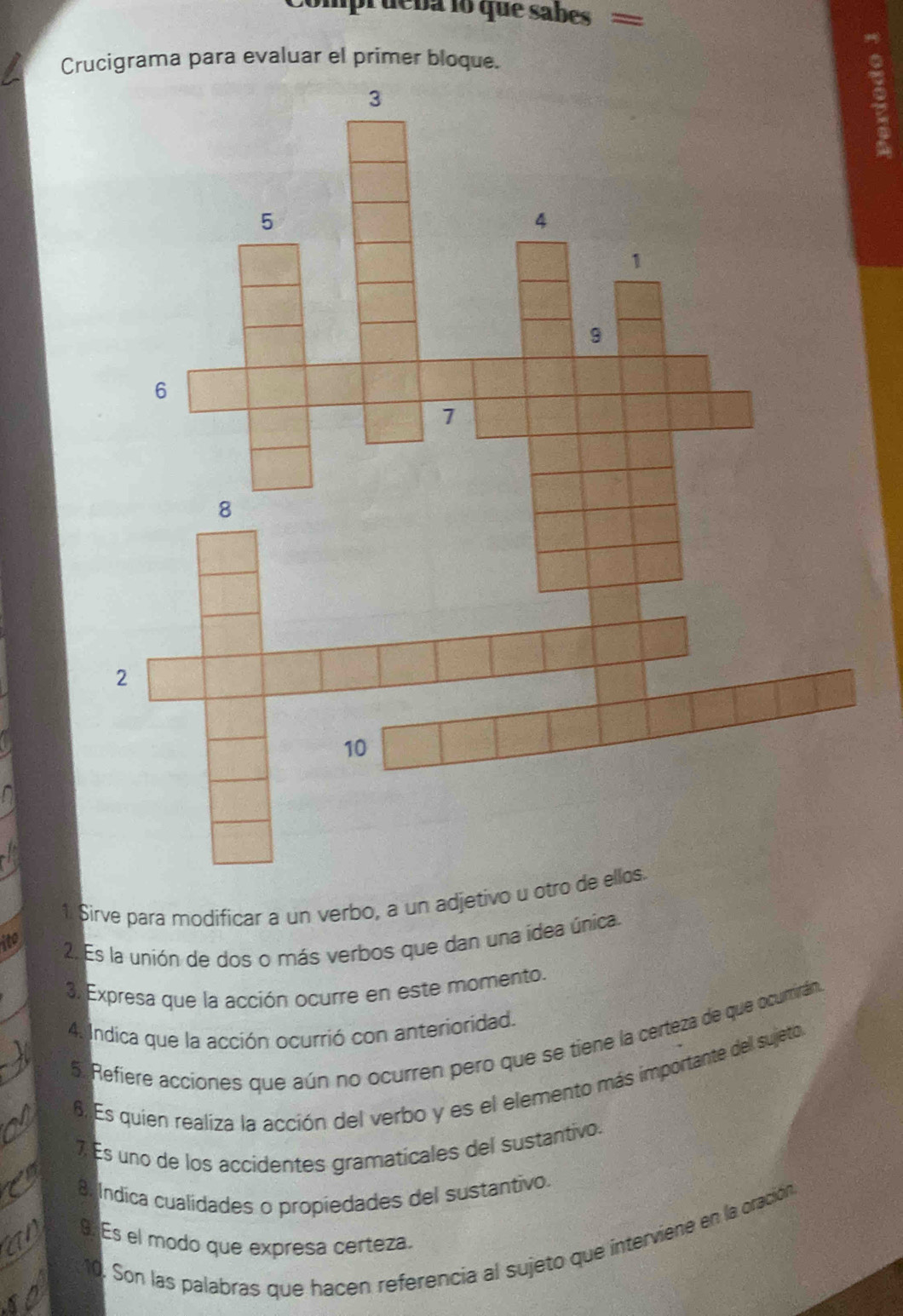 compi deba lo que sabes 
Crucigrama para evaluar el primer bloque. 
1. Sirve para modificar a un verbo, a un adjetivo u otro de ellos. 
ito 
2. Es la unión de dos o más verbos que dan una idea única. 
3. Expresa que la acción ocurre en este momento. 
4. Indica que la acción ocurrió con anterioridad. 
5. Refiere acciones que aún no ocurren pero que se tiene la certeza de que ocurirán 
6. Es quien realiza la acción del verbo y es el elemento más importante del sujeto 
7 Es uno de los accidentes gramaticales del sustantivo. 
8. Indica cualidades o propiedades del sustantivo. 
9Es el modo que expresa certeza. 
10. Son las palabras que hacen referencia al sujeto que interviene en la oración