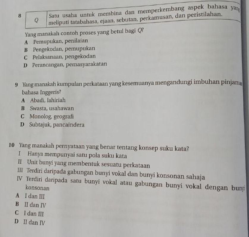 Satu usaha untuk membina dan memperkembang aspek bahasa yam
Q meliputi tatabahasa, ejaan, sebutan, perkamusan, dan peristilahan.
Yang manakah contoh proses yang betul bagi Q?
A Pemupukan, penilaian
B Pengekodan, pemupukan
C Pelaksanaan, pengekodan
D Perancangan, pemasyarakatan
9 Yang manakah kumpulan perkataan yang kesemuanya mengandungi imbuhan pinjam
bahasa Inggeris?
A Abadi, lahiriah
B Swasta, usahawan
C Monolog, geografi
D Subtajuk, pancaindera
10 Yang manakah pernyataan yang benar tentang konsep suku kata?
I Hanya mempunyai satu pola suku kata
II Unit bunyi yang membentuk sesuatu perkataan
III Terdiri daripada gabungan bunyi vokal dan bunyi konsonan sahaja
IV Terdiri daripada satu bunyi vokal atau gabungan bunyi vokal dengan bumi
konsonan
A I dan III
B II dan ⅣV
C I dan III
D II dan IV