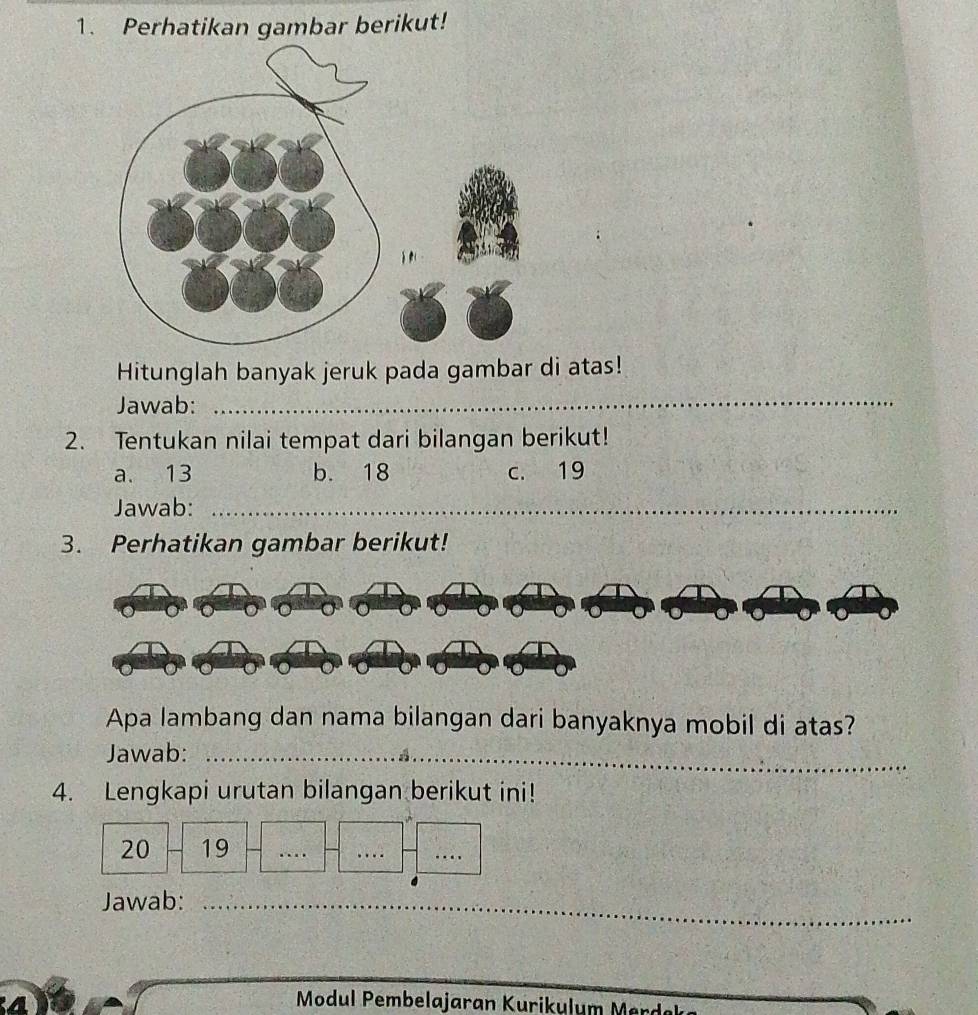 Perhatikan gambar berikut!
Hitunglah banyak jeruk pada gambar di atas!
Jawab:_
2. Tentukan nilai tempat dari bilangan berikut!
a. 13 b. 18 c. 19
Jawab:_
3. Perhatikan gambar berikut!
Apa lambang dan nama bilangan dari banyaknya mobil di atas?
Jawab:_
4. Lengkapi urutan bilangan berikut ini!
20 19
_
_
_
_
_
Jawab:_
Modul Pembelajaran Kurikulum Mer