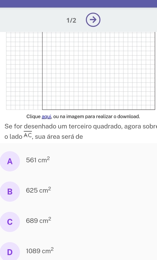 1/2
Clique aqui, ou na imagem para realizar o download.
Se for desenhado um terceiro quadrado, agora sobr
o lado overline AC , sua área será de
A 561cm^2
B 625cm^2
C 689cm^2
D 1089cm^2