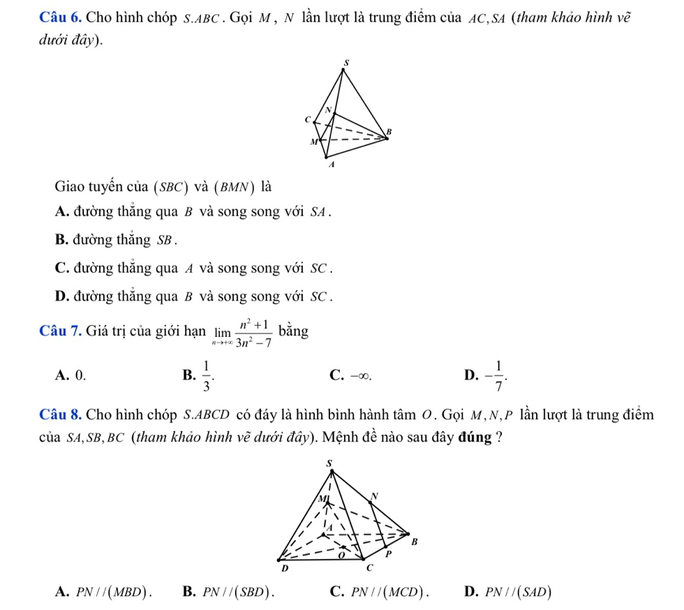 Cho hình chóp S. ABC. Gọi M , N lần lượt là trung điểm của AC,SA (tham khảo hình vẽ
dưới đây).
Giao tuyến của (SBC) và (BMN) là
A. đường thắng qua B và song song với SA .
B. đường thắng SB .
C. đường thắng qua A và song song với SC .
D. đường thắng qua B và song song với SC .
Câu 7. Giá trị của giới hạn limlimits _nto +∈fty  (n^2+1)/3n^2-7  bằng
A. 0. B.  1/3 . C. -∞. D. - 1/7 . 
Câu 8. Cho hình chóp S. ABCD có đáy là hình bình hành tâm O. Gọi M, N,P lần lượt là trung điểm
của SA, SB, BC (tham khảo hình vẽ dưới đây). Mệnh đề nào sau đây đúng ?
A. PN//(MBD). B. PN//(SBD). C. PN//(MCD). D. PN//(SAD)