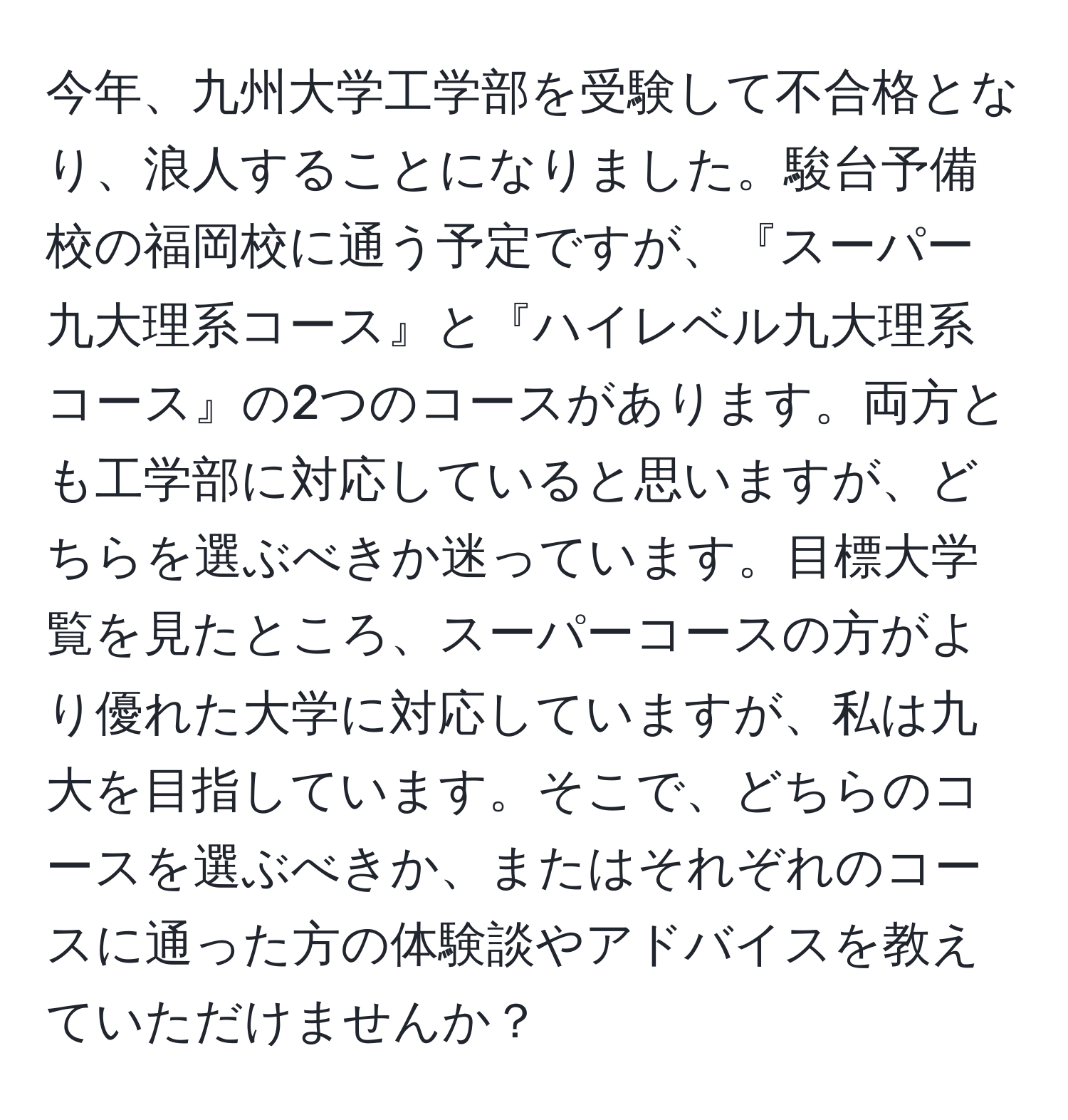 今年、九州大学工学部を受験して不合格となり、浪人することになりました。駿台予備校の福岡校に通う予定ですが、『スーパー九大理系コース』と『ハイレベル九大理系コース』の2つのコースがあります。両方とも工学部に対応していると思いますが、どちらを選ぶべきか迷っています。目標大学覧を見たところ、スーパーコースの方がより優れた大学に対応していますが、私は九大を目指しています。そこで、どちらのコースを選ぶべきか、またはそれぞれのコースに通った方の体験談やアドバイスを教えていただけませんか？