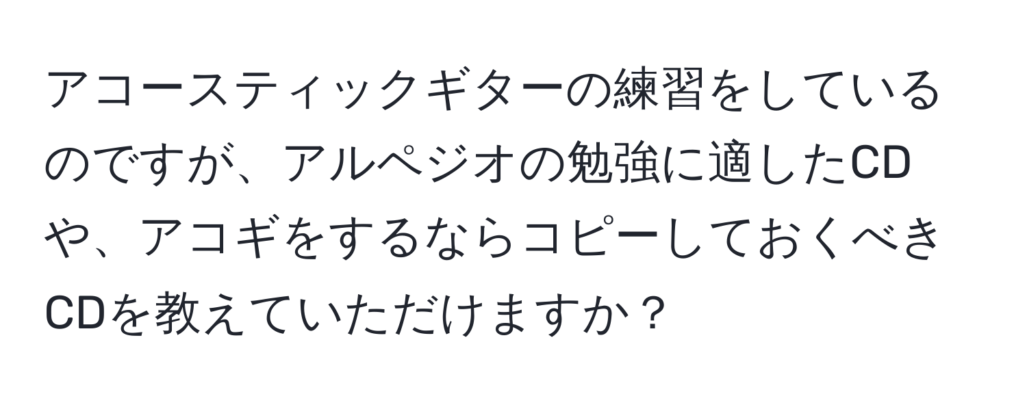 アコースティックギターの練習をしているのですが、アルペジオの勉強に適したCDや、アコギをするならコピーしておくべきCDを教えていただけますか？