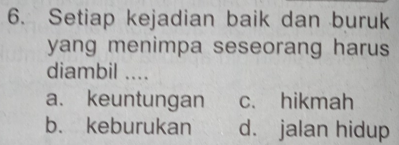 Setiap kejadian baik dan buruk
yang menimpa seseorang harus 
diambil ....
a. keuntungan c. hikmah
b. keburukan d. jalan hidup