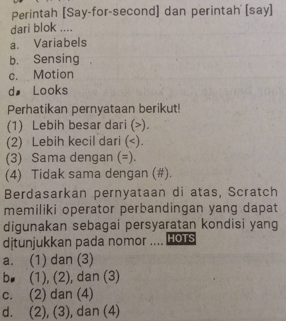 Perintah [Say-for-second] dan perintah' [say]
dari blok ....
a. Variabels
b. Sensing
c. Motion
d€ Looks
Perhatikan pernyataan berikut!
(1) Lebih besar dari ().
(2) Lebih kecil dari ( =).
(4) Tidak sama dengan (#).
Berdasarkan pernyataan di atas, Scratch
memiliki operator perbandingan yang dapat
digunakan sebagai persyaratan kondisi yang
dịtunjukkan pada nomor .... HOTS
a. (1) dan (3)
bo (1), (2), dan (3)
c. (2) dan (4)
d. (2), (3), dan (4)