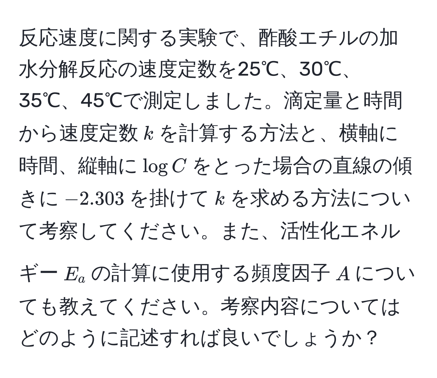 反応速度に関する実験で、酢酸エチルの加水分解反応の速度定数を25℃、30℃、35℃、45℃で測定しました。滴定量と時間から速度定数$k$を計算する方法と、横軸に時間、縦軸に$log C$をとった場合の直線の傾きに$-2.303$を掛けて$k$を求める方法について考察してください。また、活性化エネルギー$E_a$の計算に使用する頻度因子$A$についても教えてください。考察内容についてはどのように記述すれば良いでしょうか？