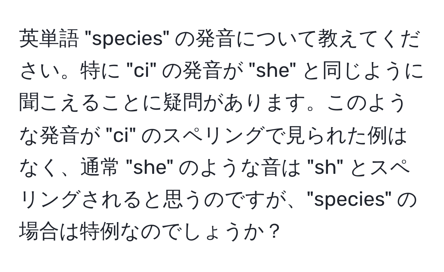 英単語 "species" の発音について教えてください。特に "ci" の発音が "she" と同じように聞こえることに疑問があります。このような発音が "ci" のスペリングで見られた例はなく、通常 "she" のような音は "sh" とスペリングされると思うのですが、"species" の場合は特例なのでしょうか？