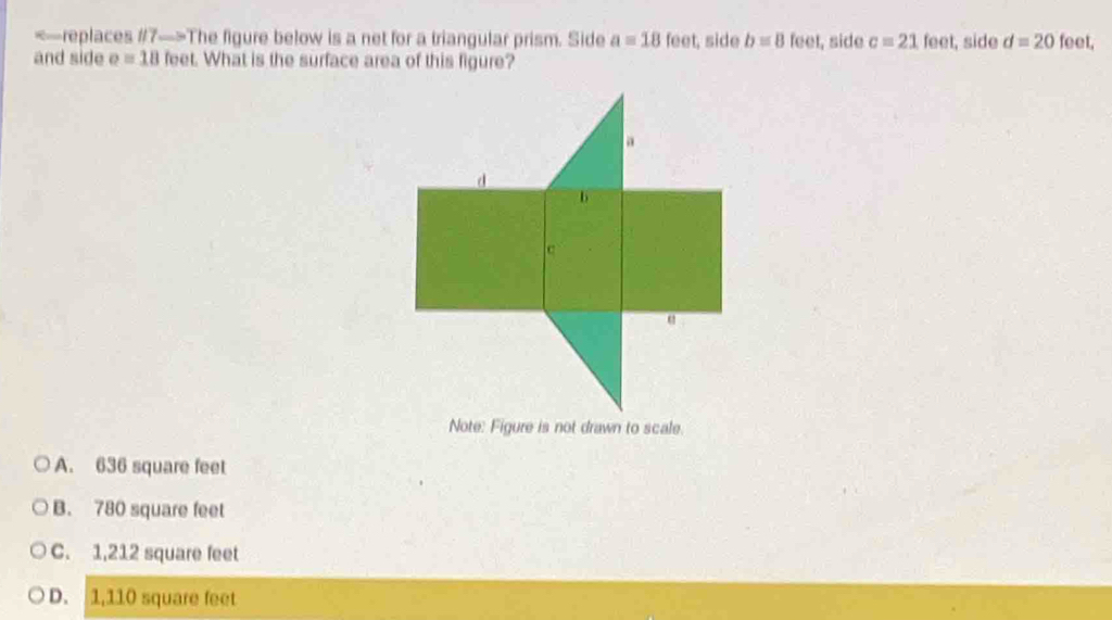 The figure below is a net for a triangular prism. Side a=18 | eet, side b=8 feet, side c=21 feet, side d=20 feet,
and side e=18 feet. What is the surface area of this figure?
A. 636 square feet
B. 780 square feet
C. 1,212 square feet
D. 1,110 square feet