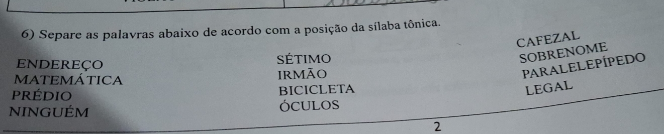 Separe as palavras abaixo de acordo com a posição da sílaba tônica. 
CAFEZAL 
ENDEREÇO SÉtIMO 
SOBRENOME 
MATEMÁTICA IrMãO 
PARALELEPÍPEDO 
prédio BICICLETA 
LEGAL 
NINGUÉM ÓCULOS 
2