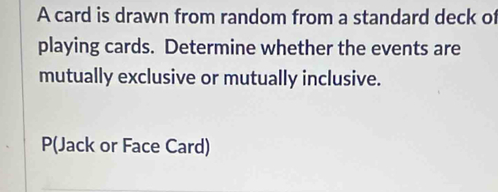 A card is drawn from random from a standard deck of 
playing cards. Determine whether the events are 
mutually exclusive or mutually inclusive.
P (Jack or Face Card)