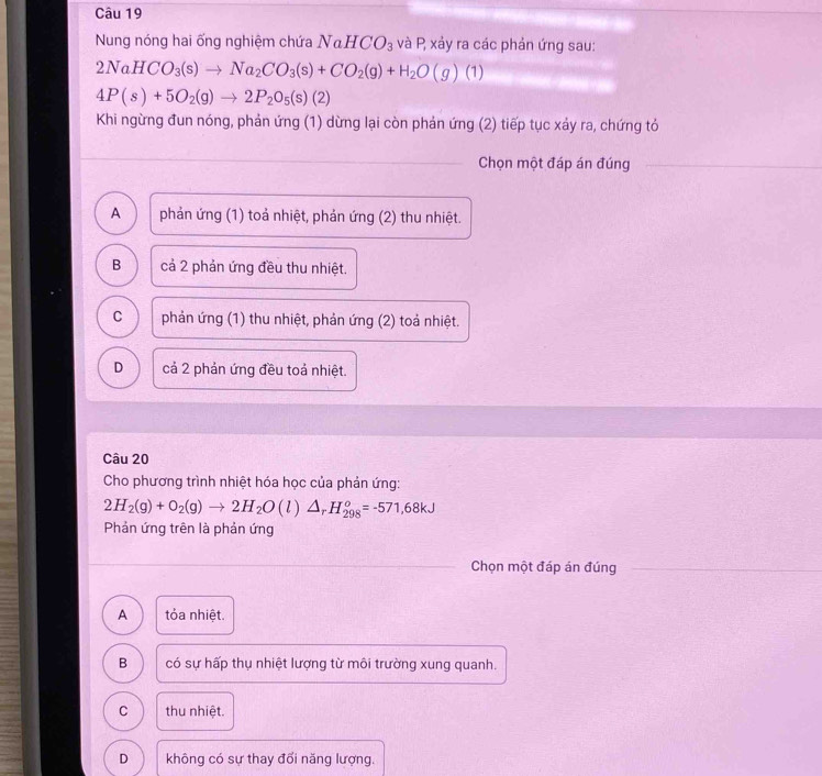 Nung nóng hai ống nghiệm chứa NaHCO_3 và P, xảy ra các phản ứng sau:
2NaHCO_3(s)to Na_2CO_3(s)+CO_2(g)+H_2O(g)(1)
4P(s)+5O_2(g)to 2P_2O_5(s)(2)
Khi ngừng đun nóng, phản ứng (1) dừng lại còn phản ứng (2) tiếp tục xảy ra, chứng tỏ
Chọn một đáp án đúng
A phản ứng (1) toả nhiệt, phản ứng (2) thu nhiệt.
B cả 2 phản ứng đều thu nhiệt.
C phản ứng (1) thu nhiệt, phản ứng (2) toả nhiệt.
D cả 2 phản ứng đều toả nhiệt.
Câu 20
Cho phương trình nhiệt hóa học của phản ứng:
2H_2(g)+O_2(g)to 2H_2O(l)△ _rH_(298)^o=-571,68kJ
Phản ứng trên là phản ứng
Chọn một đáp án đúng
A tỏa nhiệt.
B có sự hấp thụ nhiệt lượng từ môi trường xung quanh.
C thu nhiệt.
D không có sự thay đổi năng lượng.
