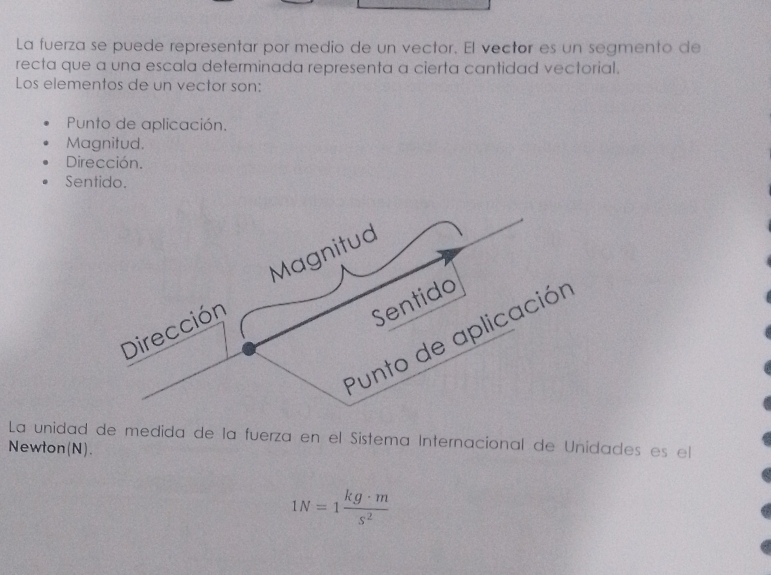 La fuerza se puede representar por medio de un vector. El vector es un segmento de
recta que a una escala determinada representa a cierta cantidad vectorial.
Los elementos de un vector son:
Punto de aplicación.
Magnitud.
Dirección.
Sentido.
Magnitud
Dirección
Sentido
Punto de aplicación
La unidad de medida de la fuerza en el Sistema Internacional de Unidades es el
Newton(N).
1N=1 kg· m/s^2 