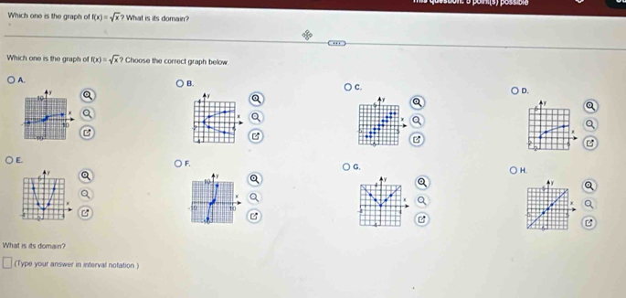 Which one is the graph of f(x)=sqrt(x) ? What is its domain?
Which one is the graph of f(x)=sqrt(x)? Choose the correct graph below.
A.
B.

C
D.
10
10
U
z
E.
F.
G.
H.

10
H
-50 10

w 
What is its domain?
(Type your answer in interval notation )