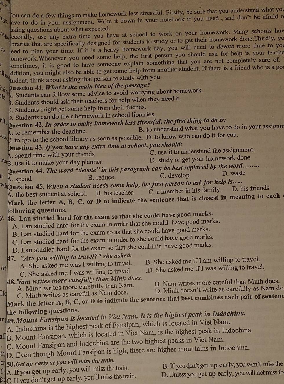 ni
ou can do a few things to make homework less stressful. Firstly, be sure that you understand what you
gs ave to do in your assignment. Write it down in your notebook if you need , and don't be afraid o
sking questions about what expected.
rape econdly, use any extra time you have at school to work on your homework. Many schools hav
braries that are specifically designed for students to study or to get their homework done.Thirdly, yo
re eed to plan your time. If it is a heavy homework day, you will need to devote more time to you
domework.Whenever you need some help, the first person you should ask for help is your teache
Sometimes, it is good to have someone explain something that you are not completely sure of.
line
ddition, you might also be able to get some help from another student. If there is a friend who is a goe
tudent, think about asking that person to study with you.
inin Question 41. What is the main idea of the passage?
le A. Students can follow some advice to avoid worrying about homework.
3. Students should ask their teachers for help when they need it.
C. Students might get some help from their friends.
D. Students can do their homework in school libraries.
rlin
Question 42. In order to make homework less stressful, the first thing to do is:
A. to remember the deadline. B. to understand what you have to do in your assignm
wek to fgo to the school library as soon as possible. D. to know who can do it for you.
Question 43. If you have any extra time at school, you should:
A. spend time with your friends C. use it to understand the assignment.
mo B. use it to make your day planner. D. study or get your homework done
Question 44. The word “devote” in this paragraph can be best replaced by the word .......
I A. spend
B. reduce C. develop D. waste
Wi Question 45. When a student needs some help, the first person to ask for help is…...
A. the best student at school. B. his teacher. C. a member in his family. D. his friends
Mark the letter A, B, C, or D to indicate the sentence that is closest in meaning to each
following questions.
y. 46. Lan studied hard for the exam so that she could have good marks.
A. Lan studied hard for the exam in order that she could have good marks.
B. Lan studied hard for the exam so as that she could have good marks.
C. Lan studied hard for the exam in order to she could have good marks.
D. Lan studied hard for the exam so that she couldn’t have good marks.
47. "Are you willing to travel?" she asked.
of A. She asked me was I willing to travel. B. She asked me if I am willing to travel.
C. She asked me I was willing to travel .D. She asked me if I was willing to travel.
48.Nam writes more carefully than Minh does.
A. Minh writes more carefully than Nam. B. Nam writes more careful than Minh does.
Ho C. Minh writes as careful as Nam does. D. Minh doesn’t write as carefully as Nam do
Mark the letter A, B, C, or D to indicate the sentence that best combines each pair of sentend
the following questions.
r 49.Mount Fansipan is located in Viet Nam. It is the highest peak in Indochina.
A. Indochina is the highest peak of Fansipan, which is located in Viet Nam.
afl B. Mount Fansipan, which is located in Viet Nam, is the highest peak in Indochina.
C. Mount Fansipan and Indochina are the two highest peaks in Viet Nam.
th D. Even though Mount Fansipan is high, there are higher mountains in Indochina.
or 50.Get up early or you will miss the train.
th A. If you get up early, you will miss the train. B. If youdon'tget up early, you won’t miss the
fac C. If you don’t get up early, you’ll miss the train. D. Unless you get up early, you will not miss th