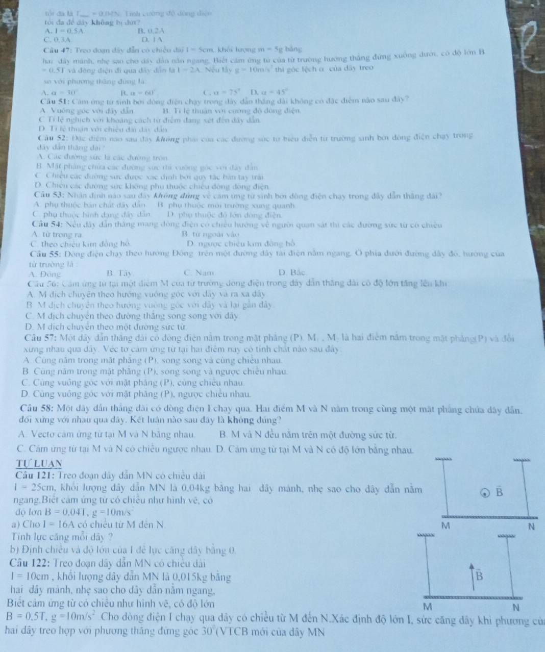 tội đá là T _ =0.1MN Tmh cường độ dòng diện
tói đa đề dây không bị dứ?
A. I=0.5A B. 0.2A
C. 0.3A D. 1 A
Câu 47: Treo đoạn đây dẫn có chiều đài I=5cm khối lượng m=5g bǎng
hai đây mánh, nhẹ sao cho dây dẫn năn ngang. Biết cảm ừng từ của từ trường hướng thắng đứng xuông dưới, có độ lớn B
0.5T và đòng điện đi qua đây dân là I=2A Nếu lấy g=10m/s^2 thi góc lệch α của dây treo
so với phương tháng đùng là
A. a=30° B. a=60° C. xx=75° D. a=45°
Cầu 51: Cảm ứng từ sinh bởi đòng điện chạy trong đây dân thắng dài không có đặc điểm nào sau đây?
A. Vuớng góc với đây dẫn B. Tì lệ thuận với cương độ đông điện
C Tí lệ nghịch với khoảng cách từ điểm đang xét đến dây dẫn
D. Ti lệ thuận với chiều đài đây dân
Cầu 52: Đặc điểm nao sau đây không phái của các đường sức từ biểu diễn từ trường sinh bởi đòng điện chạy trong
dây dân tháng dài
A. Các đường sức là các đường tròn
B. Mặt pháng chứa các đường sức thì vường gọc với đây dân
C. Chiều các đường sực được xạc định bởi quy tác bàn tay trải
D. Chiêu các đường sức không phụ thuộc chiếu động đòng điện
Cầu 53: Nhân định nào sau đây không đùng về cảm ứng từ sinh bởi động điện chạy trong đây dẫn thăng dài?
A. phụ thuộc bán chất đây dẫn B. phụ thuộc mới trường xung quanh
C. phụ thuộc hình dạng đây dân D. phụ thuộc độ lớn dòng điện
Cầu 54: Nếu dây dẫn thắng mang đòng điện có chiều hường về người quan sát thi các đường sức từ có chiều
A. từ trong ra B. từ ngoài vào
C. theo chiêu kim đồng hồ D. ngược chiêu kim đồng hồ
Cầu 55: Đông điện chạy theo hướng Đông trên một đường đây tài điện nằm ngang. O phía đưới đường dây đô, hướng của
từ trường là
A. Đông B. Tây C. Nam D. Bắc
Cầu 56: Cảm ứng từ tại một điểm M của từ trường dong điện trong dây dẫn thắng đài cô độ lớn tăng lên khi:
A. M dịch chuyên theo hướng vuớng góc với dây và ra xa dây
B M dịch chuyên theo hướng vuông gốc với dây và lại gần dây.
C. M dịch chuyên theo đường thắng song song với dây
D. M dịch chuyên theo một đường sức từ
Câu 57: Một dây dẫn thắng dài có đòng điện nằm trong mặt phẳng (P). Mỹ , Mị là hai điểm nằm trong mặt phẳng(P) và đổi
xưng nhau qua dây. Véc tơ cảm ứng từ tại hai điểm này có tỉnh chất nào sau đây
A. Cùng năm trong mặt phẳng (P), song song và cùng chiều nhau.
B. Cùng năm trong mặt phẳng (P), song song và ngược chiếu nhau.
C. Cùng vuông góc với mặt pháng (P), cùng chiều nhau.
D. Cũng vuông góc với mặt phăng (P), ngược chiều nhau.
Câu 58: Một dây dẫn thắng dài có dòng điện I chay qua. Hai điểm M và N nằm trong cùng một mặt phẳng chứa dây dẫn.
đối xứng với nhau qua dây. Kết luận nào sau đây là không đúng?
A. Vecto cảm ứng từ tại M và N băng nhau. B. M và N đều nằm trên một đường sức từ.
C. Cám ứng từ tại M và N có chiều ngược nhau. D. Cảm ứng từ tại M và N có độ lớn bằng nhau.
tự luan
* Câu 121: Treo đoạn dây dẫn MN có chiều dài
1=25cm , khỏi lượng dây dân MN là 0.04kg băng hai dây mánh, nhẹ sao cho dây dẫn nằm overline B
ngang.Biết cảm ứng tử có chiều như hình vẽ, có
độ lơn B=0.041,g=10m/s^2
a) Cho I=16A có chiều từ M đến N. M N
Tinh lực căng mỗi dây ?
b) Định chiều và độ lớn của 1 đễ lực căng dây bằng 0.
* Câu 122: Treo đoạn dây dẫn MN có chiều dài
I=10cm , khổi lượng dây dẫn MN là 0,015kg bảng B
hai dây mảnh, nhẹ sao cho dây dẫn nằm ngang,
Biết cảm ứng từ có chiếu như hình vẽ, có độ lớn
M
N
B=0.5T,g=10m/s^2 Cho dòng điện I chạy qua dây có chiều từ M đến N.Xác định độ lớn I, sức căng dây khi phương của
hai dây treo hợp với phương thắng đứng góc 30° (VTCB mới của dây MN