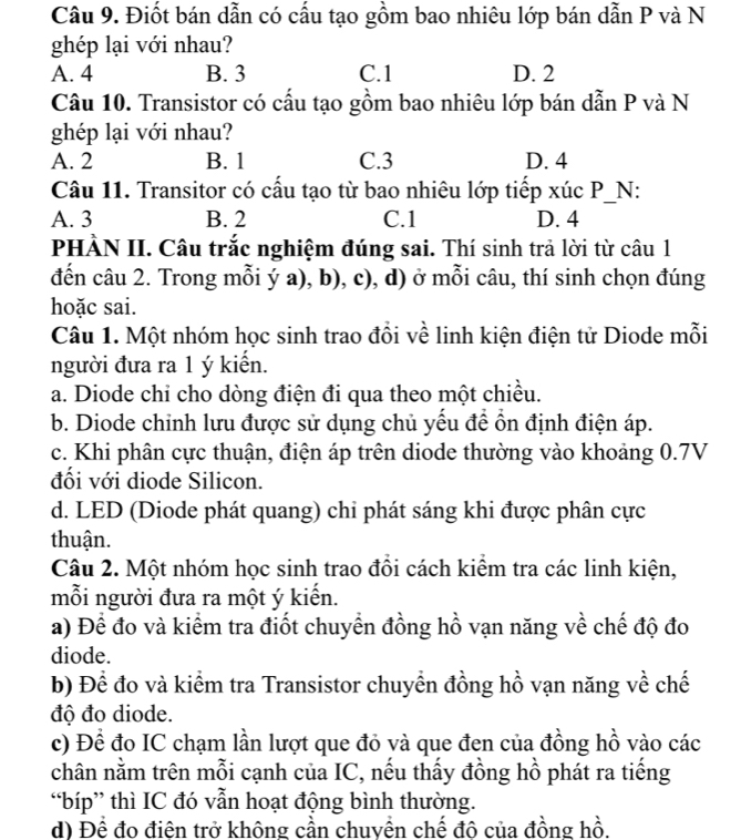 Điốt bán dẫn có cấu tạo gồm bao nhiêu lớp bán dẫn P và N
ghép lại với nhau?
A. 4 B. 3 C.1 D. 2
Câu 10. Transistor có cấu tạo gồm bao nhiêu lớp bán dẫn P và N
ghép lại với nhau?
A. 2 B. 1 C.3 D. 4
Câu 11. Transitor có cấu tạo từ bao nhiêu lớp tiếp xúc P_N:
A. 3 B. 2 C.1 D. 4
PHÀN II. Câu trắc nghiệm đúng sai. Thí sinh trả lời từ câu 1
đến câu 2. Trong mỗi ý a), b), c), d) ở mỗi câu, thí sinh chọn đúng
hoặc sai.
Câu 1. Một nhóm học sinh trao đổi về linh kiện điện tử Diode mỗi
người đưa ra 1 ý kiển.
a. Diode chi cho dòng điện đi qua theo một chiều.
b. Diode chỉnh lưu được sử dụng chủ yếu để ổn định điện áp.
c. Khi phân cực thuận, điện áp trên diode thường vào khoảng 0.7V
đối với diode Silicon.
d. LED (Diode phát quang) chi phát sáng khi được phân cực
thuận.
Câu 2. Một nhóm học sinh trao đồi cách kiểm tra các linh kiện,
mỗi người đưa ra một ý kiến.
a) Để đo và kiểm tra điốt chuyển đồng hồ vạn năng về chế độ đo
diode.
b) Để đo và kiểm tra Transistor chuyền đồng hồ vạn năng về chế
độ đo diode.
c) Đề đo IC chạm lần lượt que đỏ và que đen của đồng hồ vào các
chân nằm trên mỗi cạnh của IC, nếu thấy đồng hồ phát ra tiếng
“bíp” thì IC đó vẫn hoạt động bình thường.
d) Để đo điện trở không cần chuyển chế đô của đồng hồ.